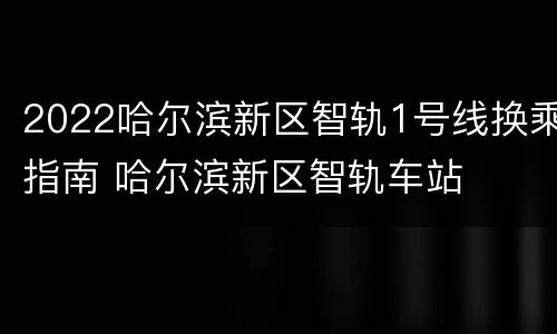 2022哈尔滨新区智轨1号线换乘指南 哈尔滨新区智轨车站