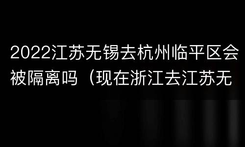 2022江苏无锡去杭州临平区会被隔离吗（现在浙江去江苏无锡要隔离吗）