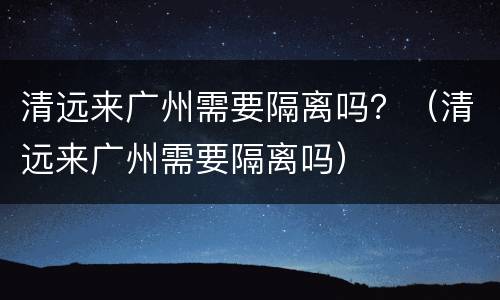 清远来广州需要隔离吗？（清远来广州需要隔离吗）