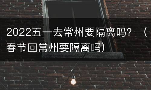 2022五一去常州要隔离吗？（春节回常州要隔离吗）
