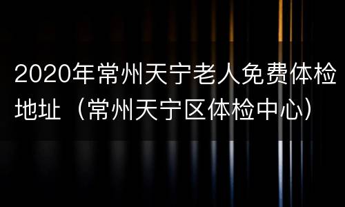 2020年常州天宁老人免费体检地址（常州天宁区体检中心）