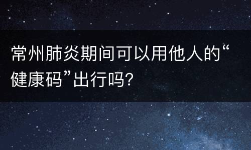 常州肺炎期间可以用他人的“健康码”出行吗？