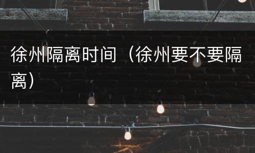 徐州隔离时间（徐州要不要隔离）