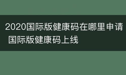 2020国际版健康码在哪里申请 国际版健康码上线