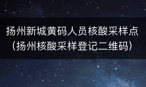 扬州新城黄码人员核酸采样点（扬州核酸采样登记二维码）