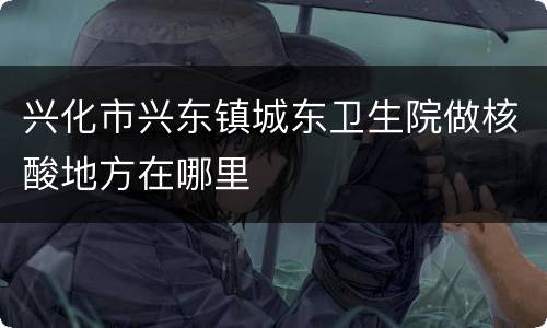 兴化市兴东镇城东卫生院做核酸地方在哪里
