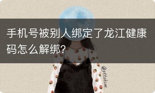 手机号被别人绑定了龙江健康码怎么解绑？