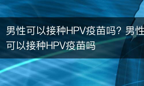 男性可以接种HPV疫苗吗? 男性可以接种HPV疫苗吗