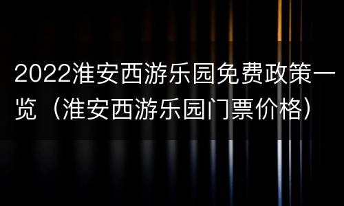 2022淮安西游乐园免费政策一览（淮安西游乐园门票价格）