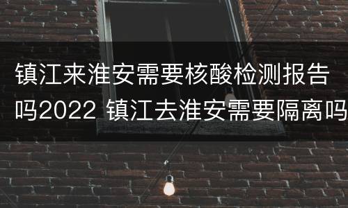 镇江来淮安需要核酸检测报告吗2022 镇江去淮安需要隔离吗
