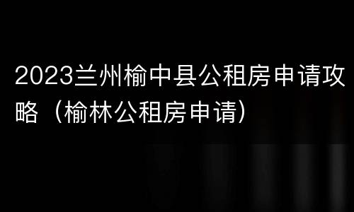2023兰州榆中县公租房申请攻略（榆林公租房申请）