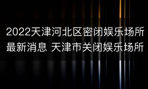 2022天津河北区密闭娱乐场所最新消息 天津市关闭娱乐场所