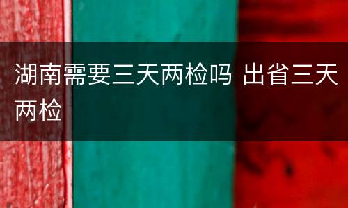 湖南需要三天两检吗 出省三天两检