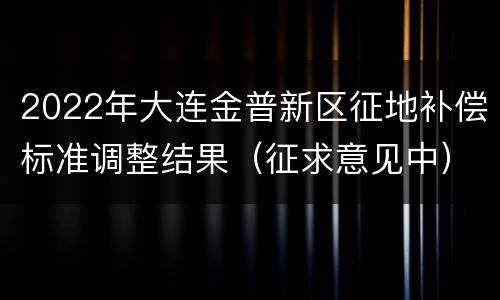 2022年大连金普新区征地补偿标准调整结果（征求意见中）