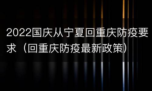 2022国庆从宁夏回重庆防疫要求（回重庆防疫最新政策）