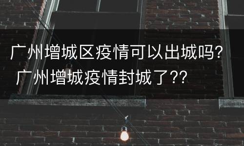 广州增城区疫情可以出城吗？ 广州增城疫情封城了??