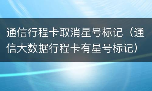 通信行程卡取消星号标记（通信大数据行程卡有星号标记）