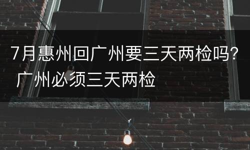 7月惠州回广州要三天两检吗？ 广州必须三天两检