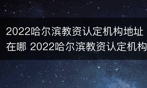 2022哈尔滨教资认定机构地址在哪 2022哈尔滨教资认定机构地址在哪查
