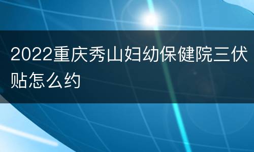 2022重庆秀山妇幼保健院三伏贴怎么约