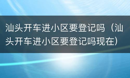 汕头开车进小区要登记吗（汕头开车进小区要登记吗现在）