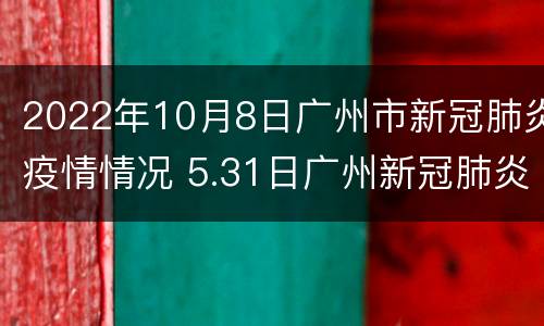 2022年10月8日广州市新冠肺炎疫情情况 5.31日广州新冠肺炎最新疫情
