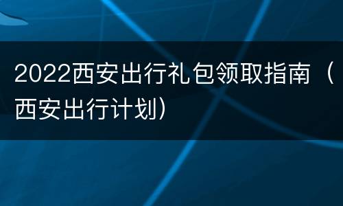 2022西安出行礼包领取指南（西安出行计划）