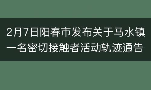 2月7日阳春市发布关于马水镇一名密切接触者活动轨迹通告