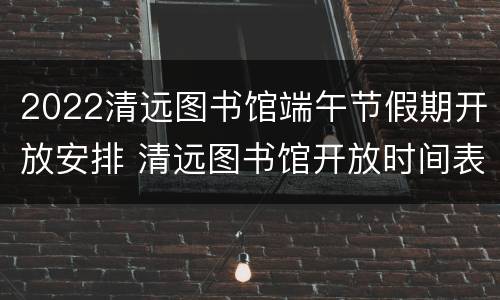 2022清远图书馆端午节假期开放安排 清远图书馆开放时间表