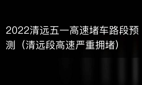 2022清远五一高速堵车路段预测（清远段高速严重拥堵）
