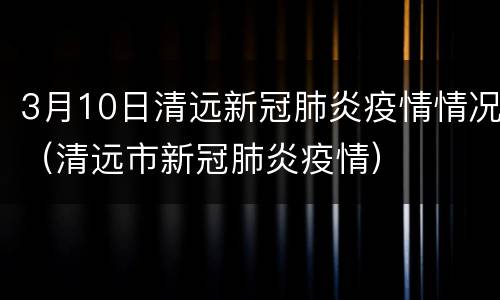 3月10日清远新冠肺炎疫情情况（清远市新冠肺炎疫情）