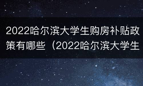 2022哈尔滨大学生购房补贴政策有哪些（2022哈尔滨大学生购房补贴政策有哪些呢）