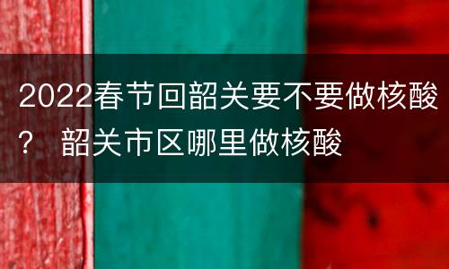 2022春节回韶关要不要做核酸？ 韶关市区哪里做核酸
