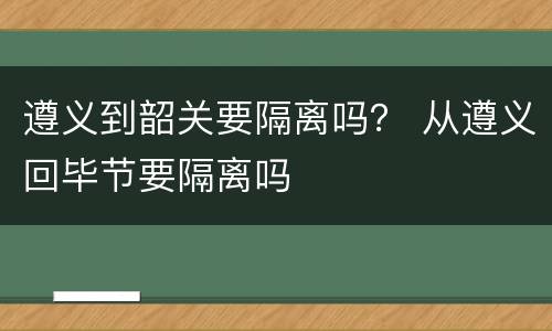 遵义到韶关要隔离吗？ 从遵义回毕节要隔离吗