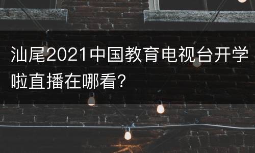 汕尾2021中国教育电视台开学啦直播在哪看？