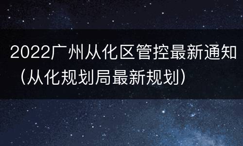 2022广州从化区管控最新通知（从化规划局最新规划）