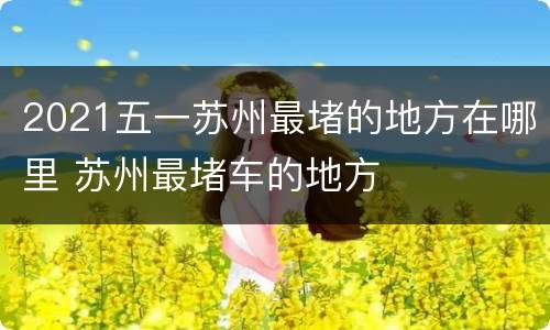 2021五一苏州最堵的地方在哪里 苏州最堵车的地方