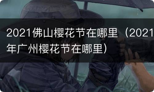 2021佛山樱花节在哪里（2021年广州樱花节在哪里）