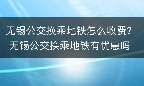 无锡公交换乘地铁怎么收费？ 无锡公交换乘地铁有优惠吗