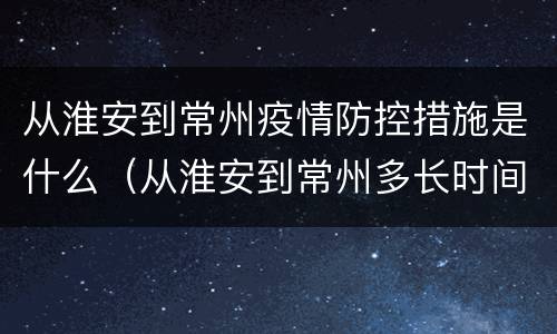 从淮安到常州疫情防控措施是什么（从淮安到常州多长时间）