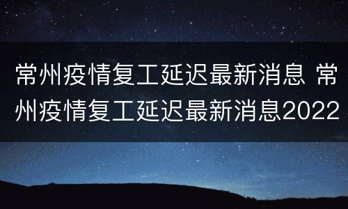 常州疫情复工延迟最新消息 常州疫情复工延迟最新消息2022.3.26