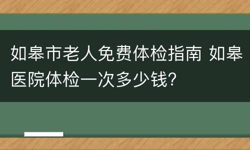 如皋市老人免费体检指南 如皋医院体检一次多少钱?