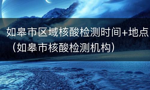 如皋市区域核酸检测时间+地点（如皋市核酸检测机构）