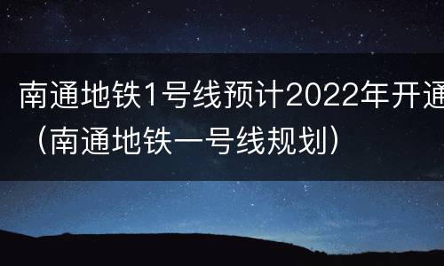 南通地铁1号线预计2022年开通（南通地铁一号线规划）