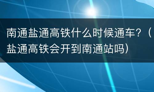 南通盐通高铁什么时候通车?（盐通高铁会开到南通站吗）