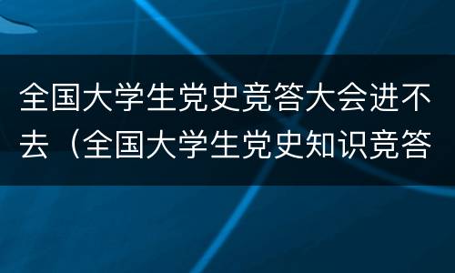 全国大学生党史竞答大会进不去（全国大学生党史知识竞答大会的个人页面在哪里）