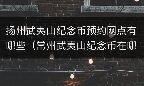 扬州武夷山纪念币预约网点有哪些（常州武夷山纪念币在哪预约）