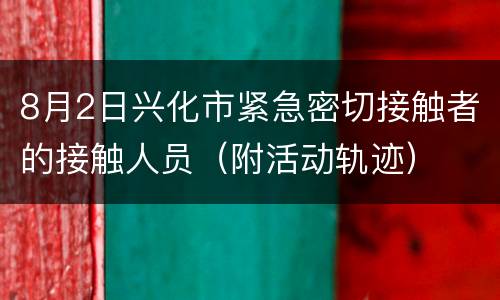 8月2日兴化市紧急密切接触者的接触人员（附活动轨迹）