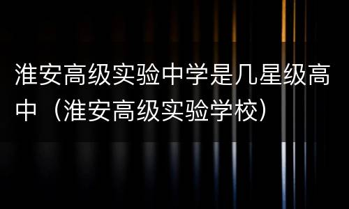 淮安高级实验中学是几星级高中（淮安高级实验学校）