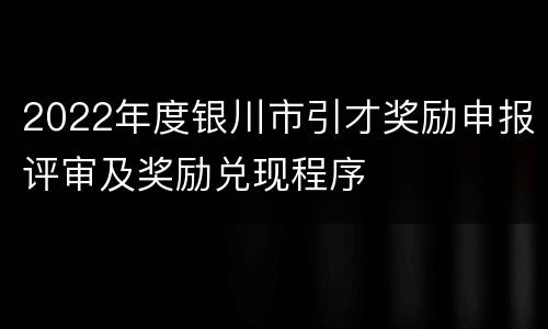 2022年度银川市引才奖励申报评审及奖励兑现程序